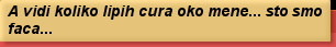 A vidi koliko lipih cura oko mene... sto smo faca...